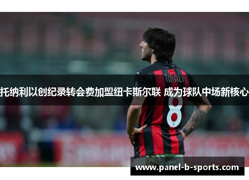 托纳利以创纪录转会费加盟纽卡斯尔联 成为球队中场新核心 托纳利以创纪录转会费加盟纽卡斯尔联 成为球队中场新核心